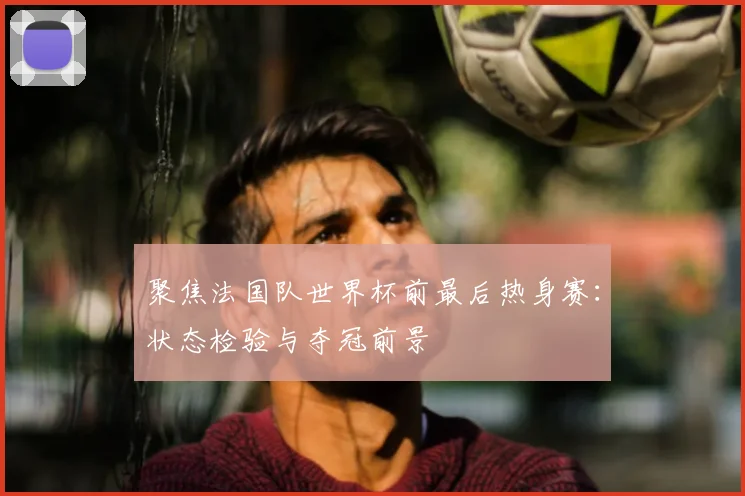 聚焦法国队世界杯前最后热身赛:状态检验与夺冠前景