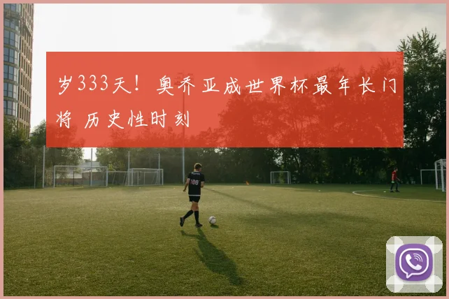 岁333天！奥乔亚成世界杯最年长门将 历史性时刻