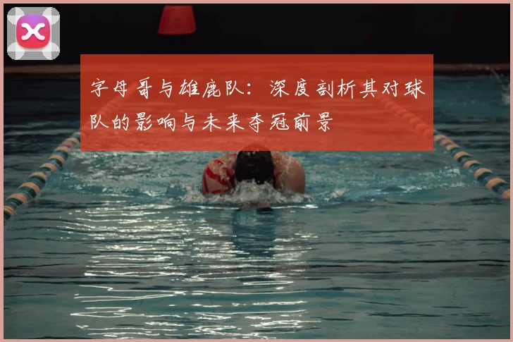 字母哥与雄鹿队：深度剖析其对球队的影响与未来夺冠前景