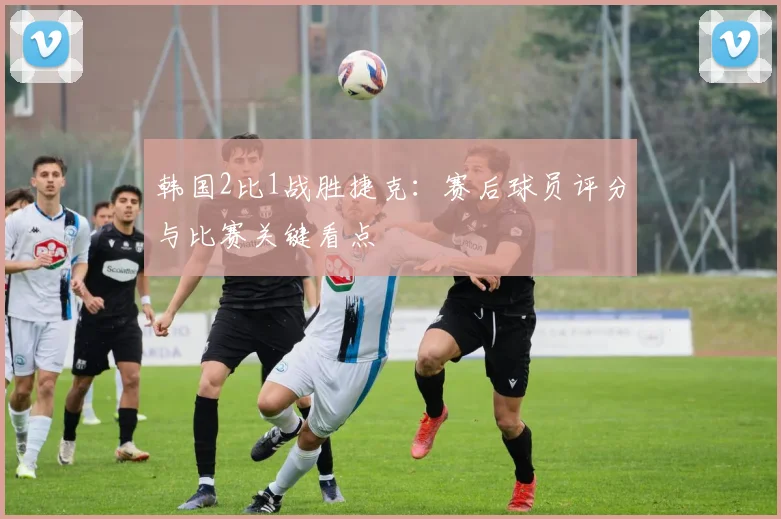 韩国2比1战胜捷克:赛后球员评分与比赛关键看点