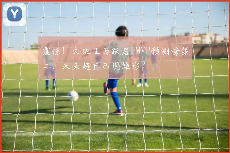 震惊!文班亚马跃居FMVP预测榜第二,未来超巨已现雏形?