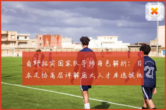 南野拓实国家队导师角色解析:日本足协高层详解庞大人才库选拔机制