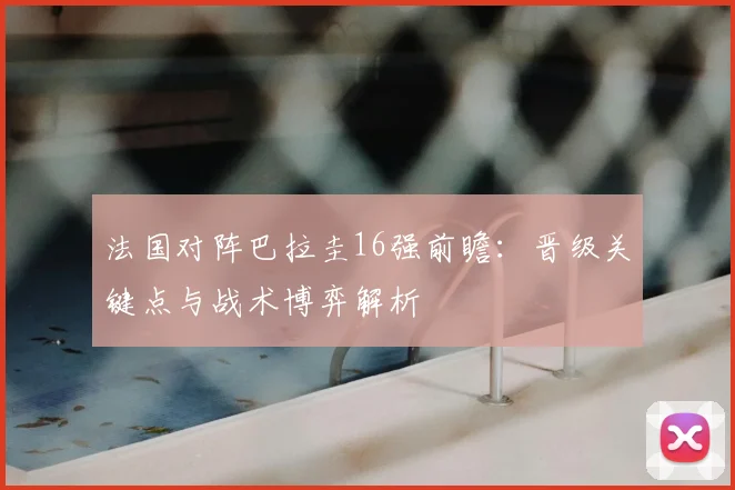 法国对阵巴拉圭16强前瞻:晋级关键点与战术博弈解析